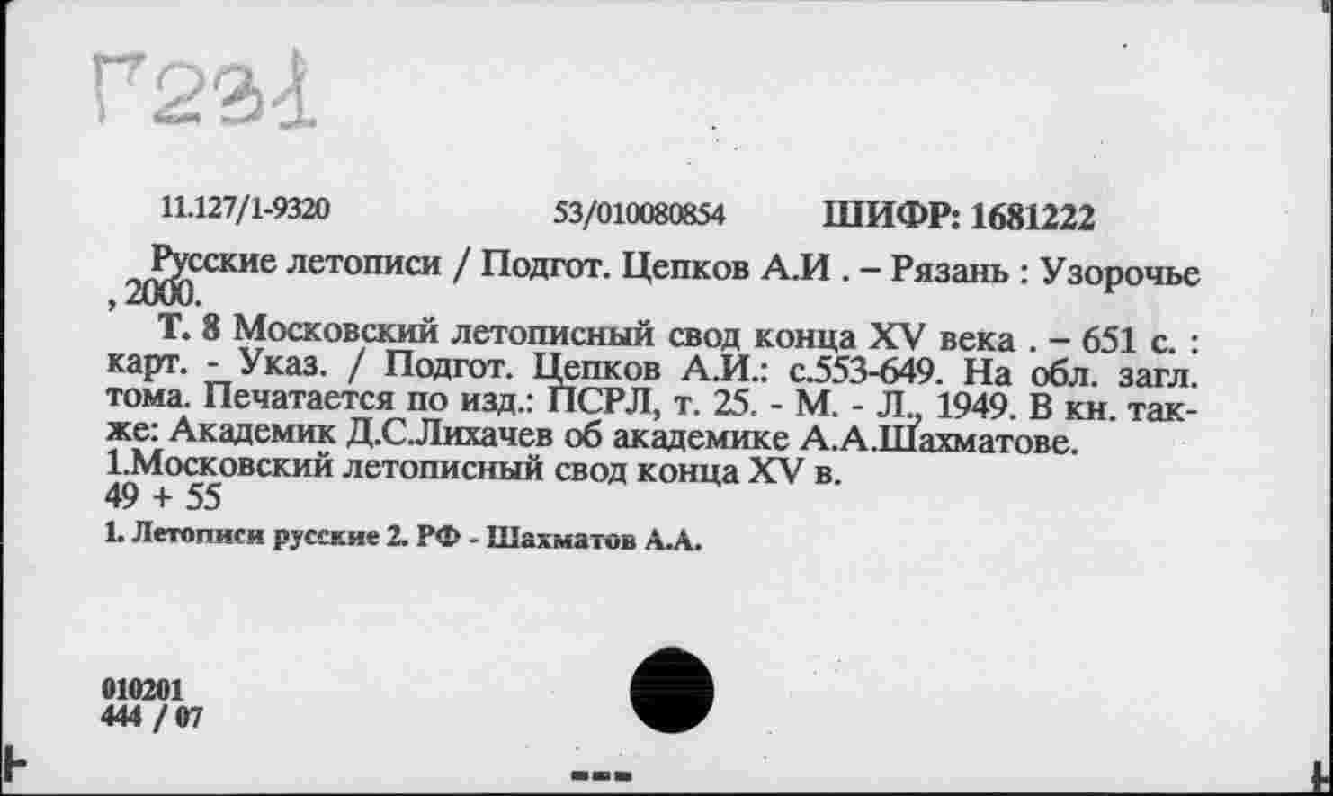 ﻿Г23<1
11.127/1-9320	53/010080854 ШИФР: 1681222
^Р^сские летописи / Подгот. Цепков А.И . - Рязань : Узорочье Т. 8 Московский летописный свод конца XV века . - 651 с. : карт. - Указ. / Подгот. Цепков А.И.: с.553-649. На обл. загл. тома. Печатается по изд.: ПСРЛ, т. 25. - М. - Л 1949. В кн. также: Академик Д.С.Лихачев об академике А. А .Шахматове. І.Московский летописный свод конца XV в.
49 + 55
1. Летописи русские 2. РФ - Шахматов А.А.
010201
444 / 07